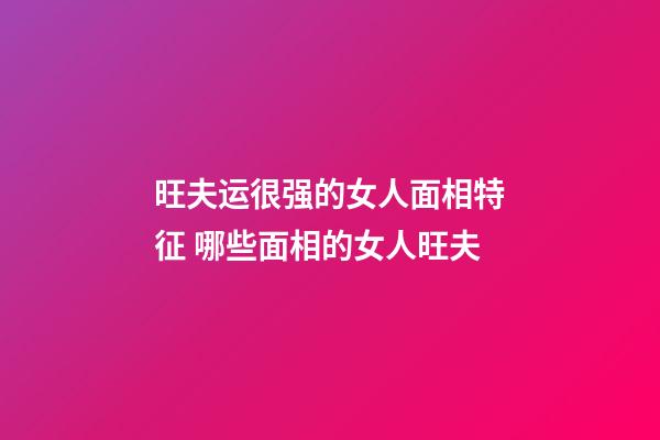 旺夫运很强的女人面相特征 哪些面相的女人旺夫